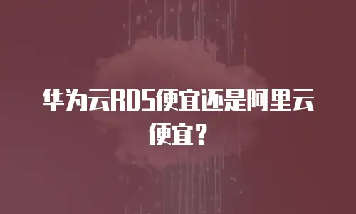 华为云RDS便宜还是阿里云便宜？