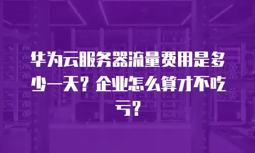 华为云服务器流量费用是多少一天？企业怎么算才不吃亏？