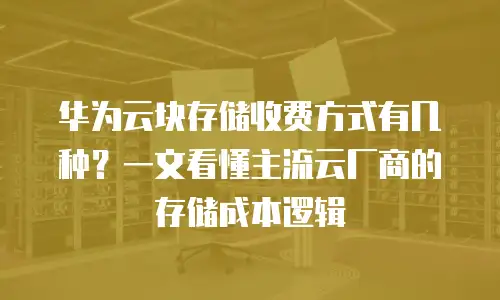 华为云块存储收费方式有几种？一文看懂主流云厂商的存储成本逻辑