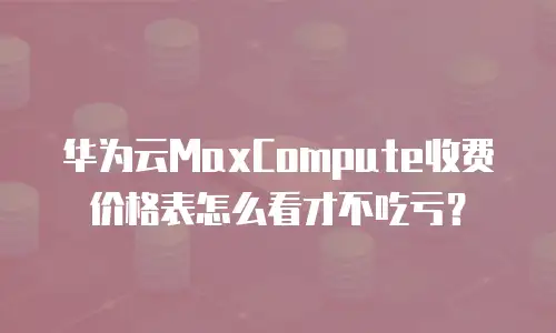 华为云MaxCompute收费价格表怎么看才不吃亏？