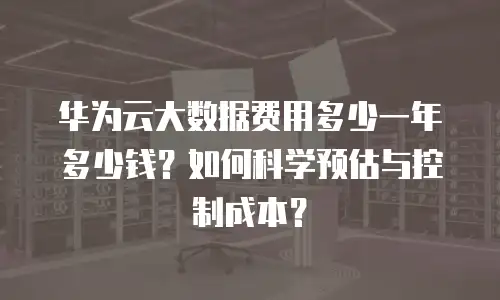 华为云大数据费用多少一年多少钱？如何科学预估与控制成本？