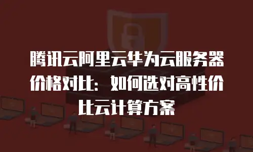 腾讯云阿里云华为云服务器价格对比：如何选对高性价比云计算方案