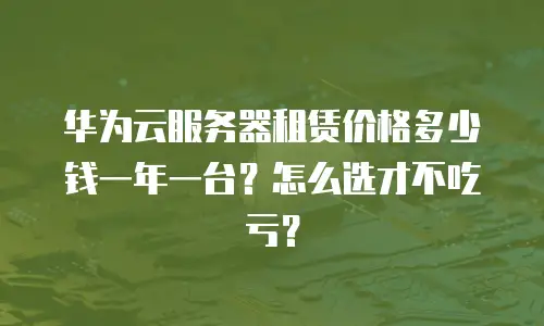 华为云服务器租赁价格多少钱一年一台？怎么选才不吃亏？