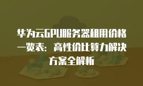 华为云GPU服务器租用价格一览表：高性价比算力解决方案全解析