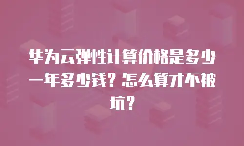 华为云弹性计算价格是多少一年多少钱？怎么算才不被坑？