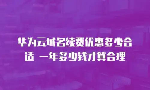 华为云域名续费优惠多少合适 一年多少钱才算合理