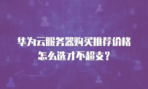 华为云服务器购买推荐价格怎么选才不超支？