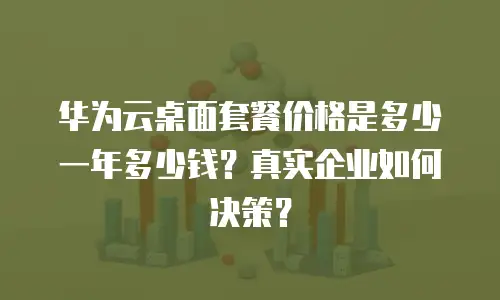华为云桌面套餐价格是多少一年多少钱？真实企业如何决策？