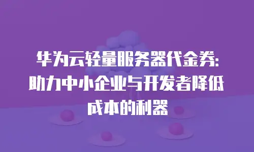 华为云轻量服务器代金券：助力中小企业与开发者降低成本的利器
