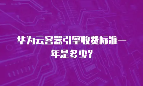 华为云容器引擎收费标准一年是多少？