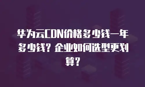 华为云CDN价格多少钱一年多少钱？企业如何选型更划算？