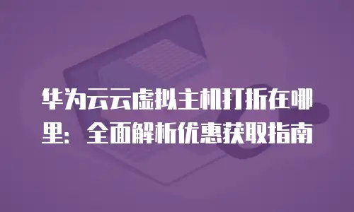华为云云虚拟主机打折在哪里：全面解析优惠获取指南