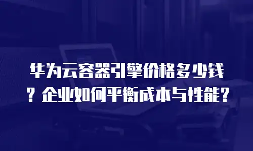 华为云容器引擎价格多少钱？企业如何平衡成本与性能？