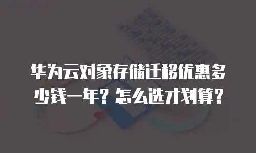 华为云对象存储迁移优惠多少钱一年？怎么选才划算？
