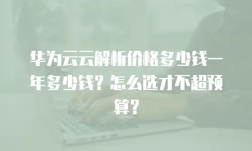 华为云云解析价格多少钱一年多少钱？怎么选才不超预算？