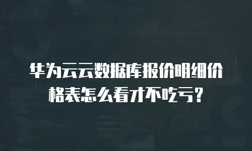 华为云云数据库报价明细价格表怎么看才不吃亏？