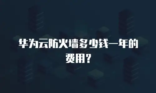 华为云防火墙多少钱一年的费用？
