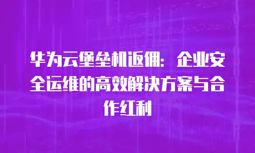 华为云堡垒机返佣：企业安全运维的高效解决方案与合作红利
