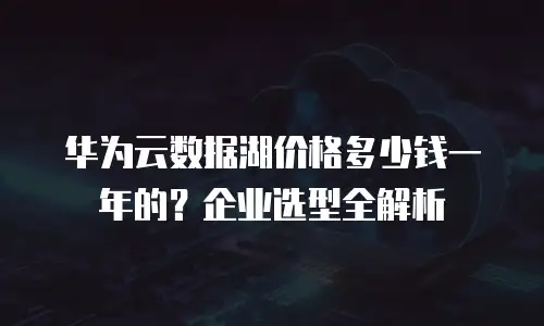 华为云数据湖价格多少钱一年的？企业选型全解析
