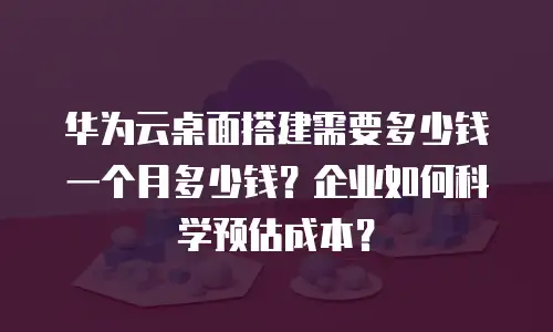 华为云桌面搭建需要多少钱一个月多少钱？企业如何科学预估成本？