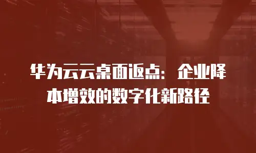 华为云云桌面返点：企业降本增效的数字化新路径