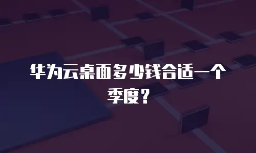 华为云桌面多少钱合适一个季度？
