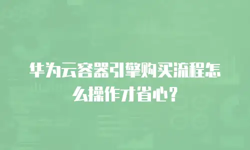 华为云容器引擎购买流程怎么操作才省心？