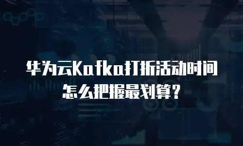 华为云Kafka打折活动时间怎么把握最划算？