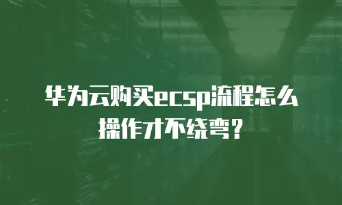 华为云购买ecsp流程怎么操作才不绕弯？