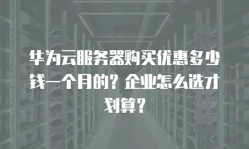 华为云服务器购买优惠多少钱一个月的？企业怎么选才划算？