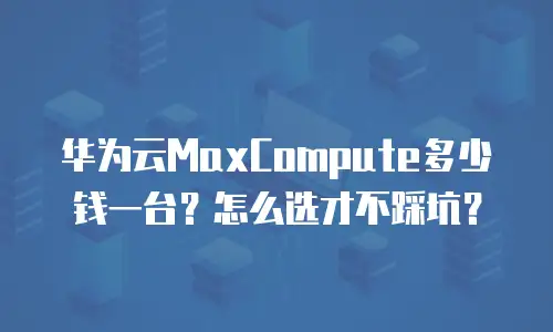 华为云MaxCompute多少钱一台？怎么选才不踩坑？