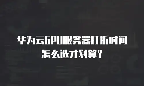 华为云GPU服务器打折时间怎么选才划算？