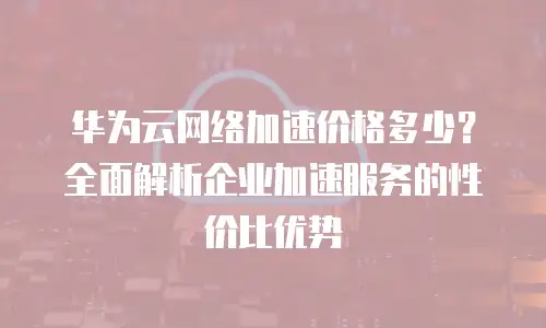 华为云网络加速价格多少？全面解析企业加速服务的性价比优势