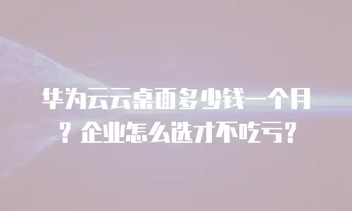 华为云云桌面多少钱一个月？企业怎么选才不吃亏？