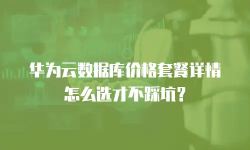 华为云数据库价格套餐详情怎么选才不踩坑？