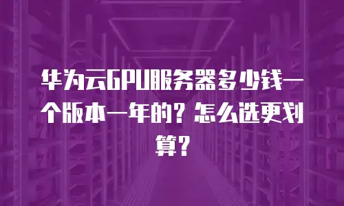 华为云GPU服务器多少钱一个版本一年的？怎么选更划算？