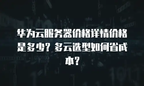 华为云服务器价格详情价格是多少？多云选型如何省成本？