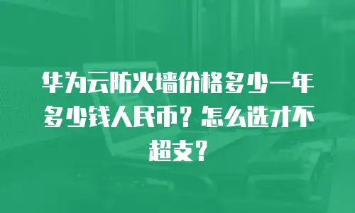华为云防火墙价格多少一年多少钱人民币？怎么选才不超支？