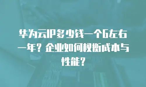 华为云IP多少钱一个G左右一年？企业如何权衡成本与性能？