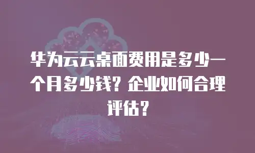 华为云云桌面费用是多少一个月多少钱？企业如何合理评估？