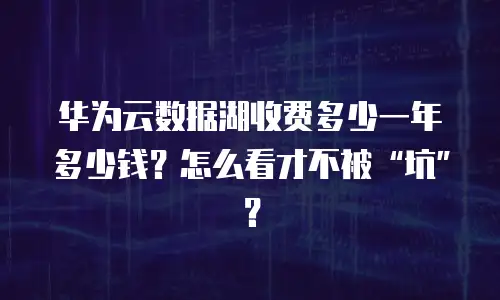 华为云数据湖收费多少一年多少钱？怎么看才不被&ldquo;坑&rdquo;？