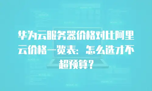 华为云服务器价格对比阿里云价格一览表：怎么选才不超预算？