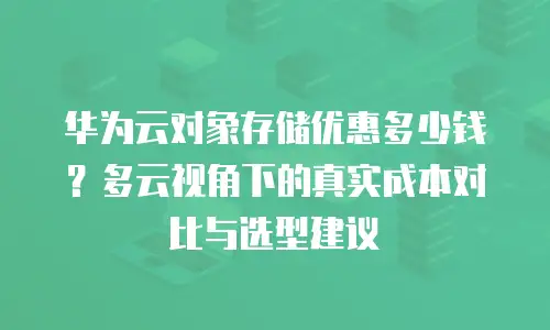华为云对象存储优惠多少钱？多云视角下的真实成本对比与选型建议
