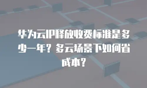 华为云IP释放收费标准是多少一年？多云场景下如何省成本？