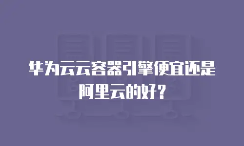 华为云云容器引擎便宜还是阿里云的好？