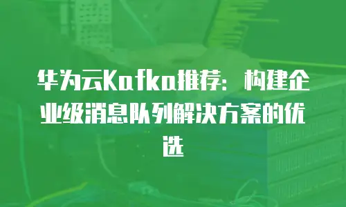 华为云Kafka推荐：构建企业级消息队列解决方案的优选