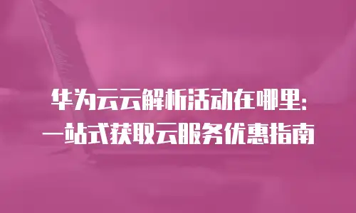 华为云云解析活动在哪里：一站式获取云服务优惠指南