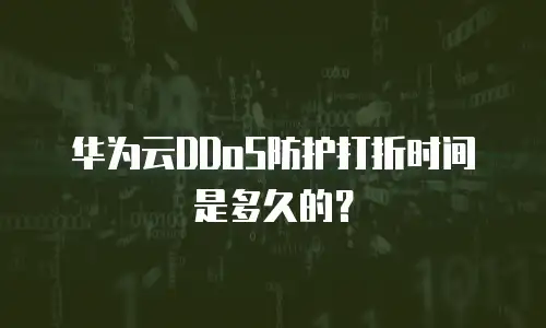 华为云DDoS防护打折时间是多久的？