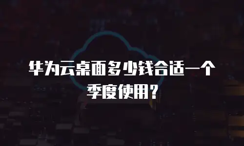 华为云桌面多少钱合适一个季度使用？