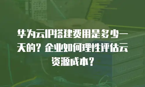 华为云IP搭建费用是多少一天的？企业如何理性评估云资源成本？